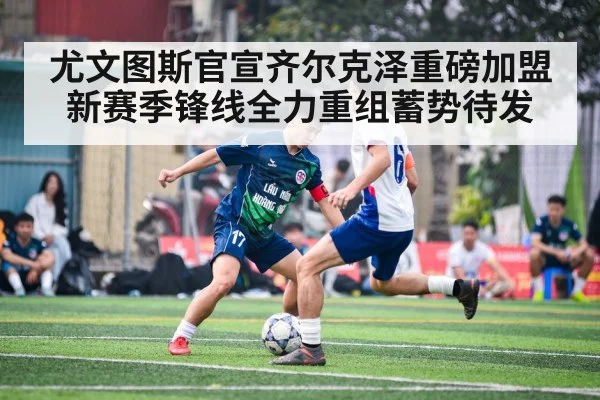 尤文图斯官宣齐尔克泽重磅加盟 新赛季锋线全力重组蓄势待发