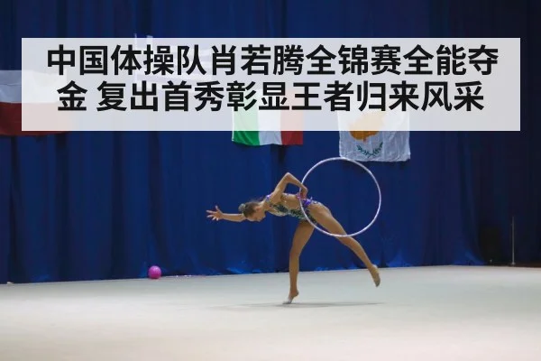 中国体操队肖若腾全锦赛全能夺金 复出首秀彰显王者归来风采